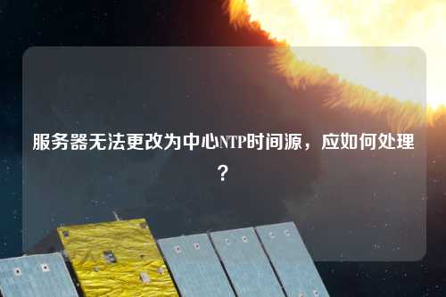 服務(wù)器無法更改為中心NTP時間源，應(yīng)如何處理？