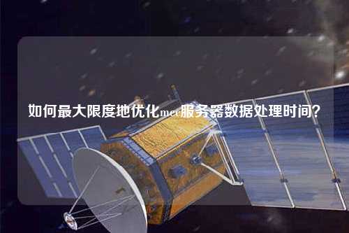 如何最大限度地優(yōu)化mec服務器數(shù)據(jù)處理時間？