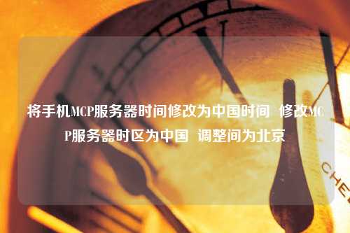 將手機MCP服務器時間修改為中國時間  修改MCP服務器時區(qū)為中國  調整間為北京