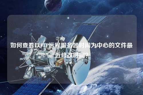 如何查看以FTP遠(yuǎn)程服務(wù)器時間為中心的文件最近修改時間？