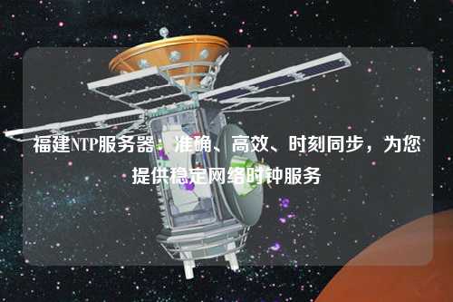 福建NTP服務器：準確、高效、時刻同步，為您提供穩定網絡時鐘服務