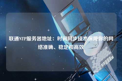 聯通NTP服務器地址：時間同步技術保障你的網絡準確、穩定和高效