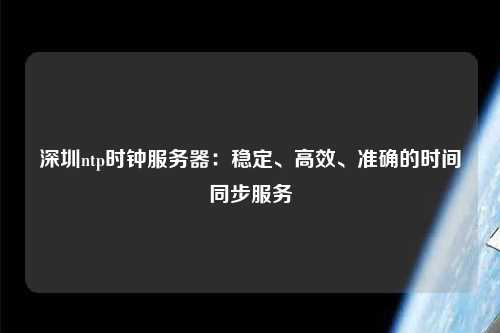 深圳ntp時(shí)鐘服務(wù)器：穩(wěn)定、高效、準(zhǔn)確的時(shí)間同步服務(wù)