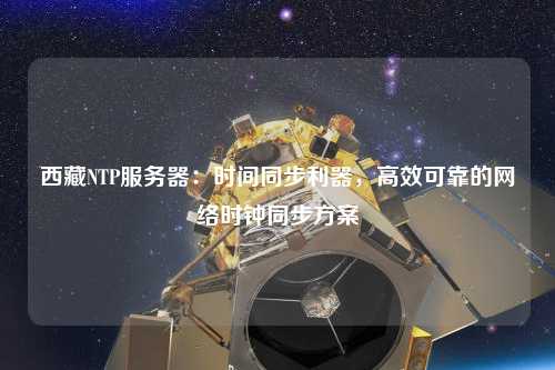 西藏NTP服務器：時間同步利器，高效可靠的網絡時鐘同步方案