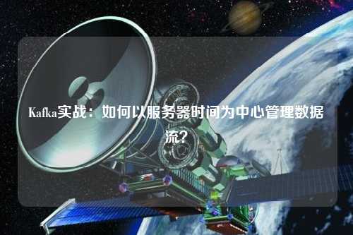 Kafka實(shí)戰(zhàn)：如何以服務(wù)器時間為中心管理數(shù)據(jù)流？