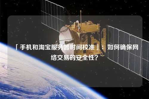 「手機(jī)和淘寶服務(wù)器時(shí)間校準(zhǔn)」：如何確保網(wǎng)絡(luò)交易的安全性？
