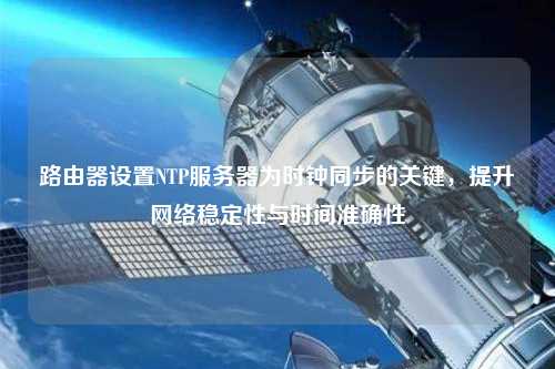 路由器設置NTP服務器為時鐘同步的關鍵，提升網絡穩定性與時間準確性