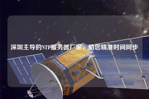 深圳主導的NTP服務器廠家，助您精準時間同步