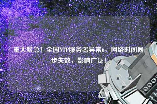 重大緊急！全國(guó)NTP服務(wù)器異常6，網(wǎng)絡(luò)時(shí)間同步失效，影響廣泛！