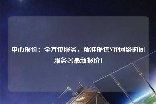 中心報價：全方位服務，精準提供NTP網(wǎng)絡時間服務器最新報價！