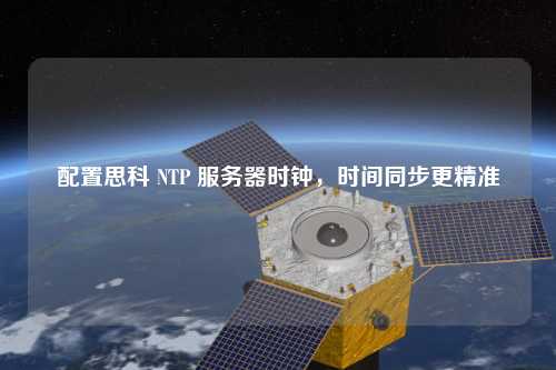 配置思科 NTP 服務(wù)器時鐘，時間同步更精準(zhǔn)