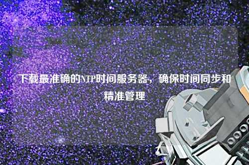 下載最準(zhǔn)確的NTP時間服務(wù)器，確保時間同步和精準(zhǔn)管理