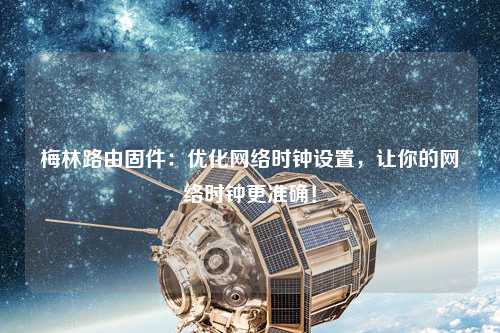 梅林路由固件：優(yōu)化網(wǎng)絡(luò)時鐘設(shè)置，讓你的網(wǎng)絡(luò)時鐘更準(zhǔn)確！